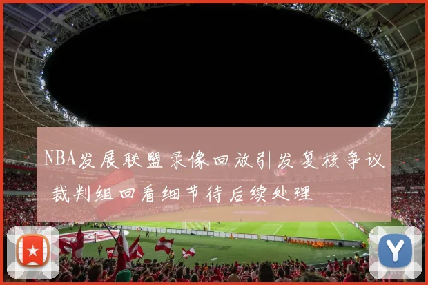 NBA发展联盟录像回放引发复核争议 裁判组回看细节待后续处理