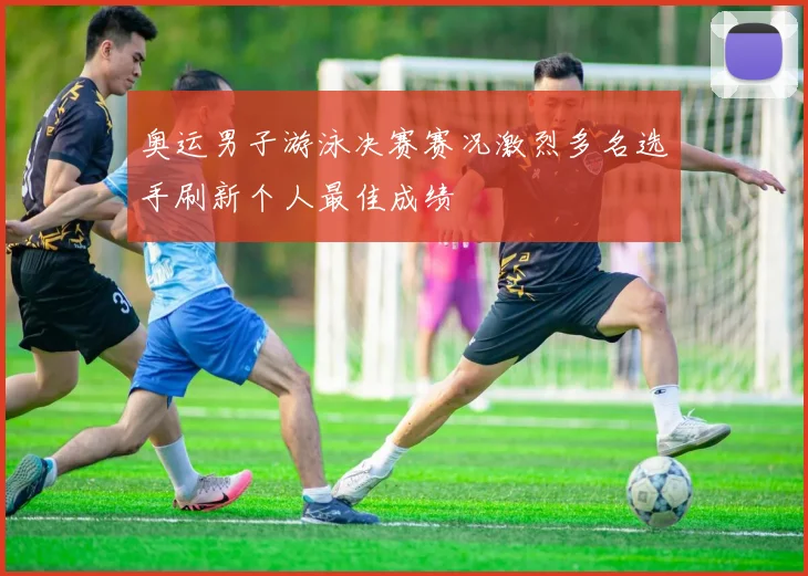奥运男子游泳决赛赛况激烈多名选手刷新个人最佳成绩