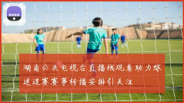 湖南公共电视台直播线观看助力球迷追赛赛事转播安排引关注