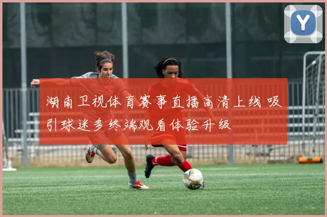 湖南卫视体育赛事直播高清上线 吸引球迷多终端观看体验升级