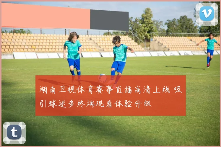 湖南卫视体育赛事直播高清上线 吸引球迷多终端观看体验升级