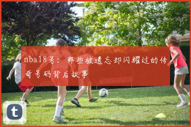 nba18号：那些被遗忘却闪耀过的传奇号码背后故事
