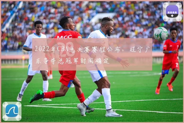 2022年CBA总决赛赛程公布，辽宁广东争夺总冠军时间确定