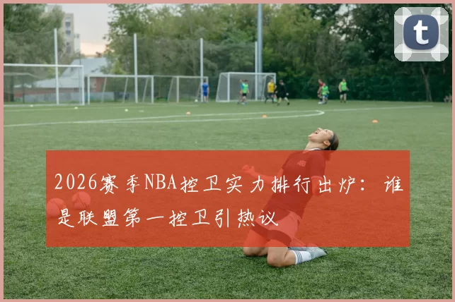 2026赛季NBA控卫实力排行出炉：谁是联盟第一控卫引热议