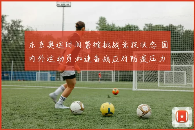 东京奥运时间紧缩挑战竞技状态 国内外运动员加速备战应对防疫压力