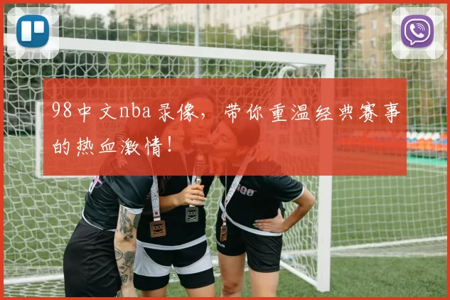 98中文nba录像，带你重温经典赛事的热血激情！