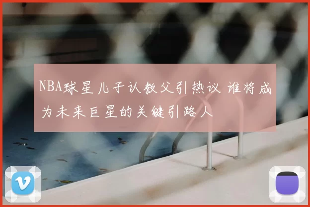 NBA球星儿子认教父引热议 谁将成为未来巨星的关键引路人