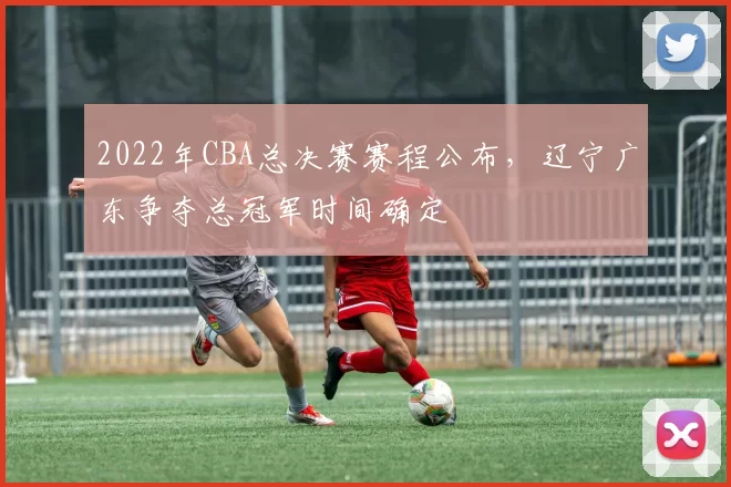 2022年CBA总决赛赛程公布，辽宁广东争夺总冠军时间确定