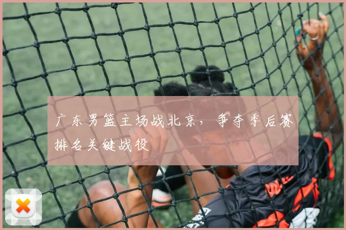 广东男篮主场战北京，争夺季后赛排名关键战役