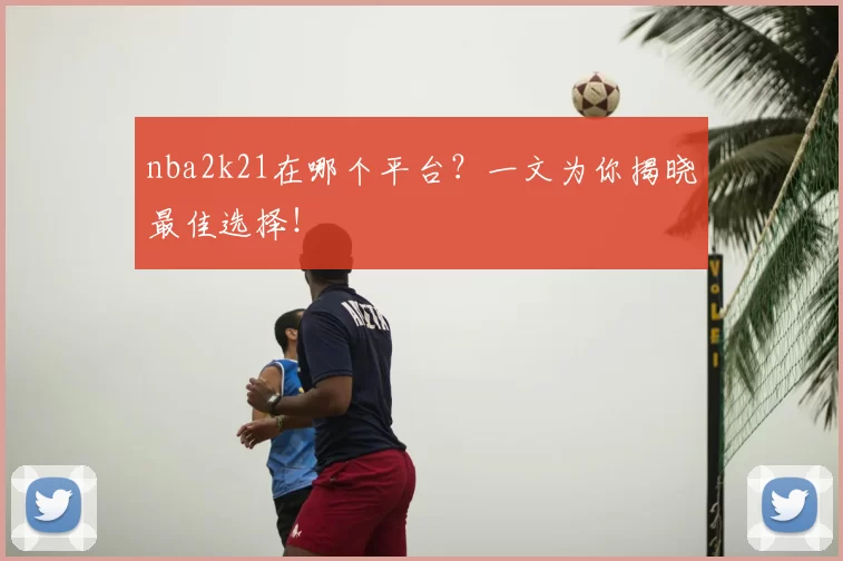 nba2k21在哪个平台？一文为你揭晓最佳选择！
