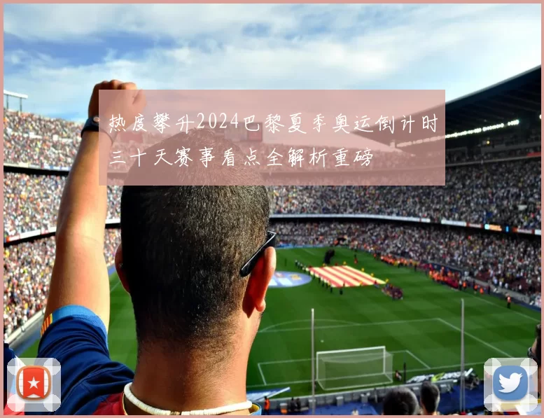 热度攀升2024巴黎夏季奥运倒计时三十天赛事看点全解析重磅