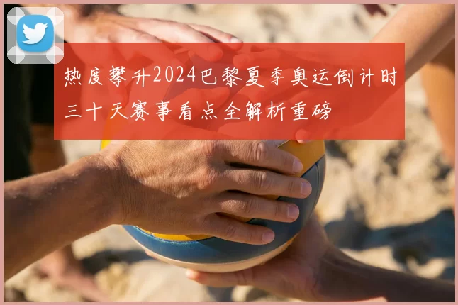 热度攀升2024巴黎夏季奥运倒计时三十天赛事看点全解析重磅