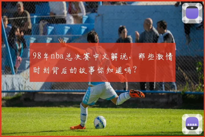 98年nba总决赛中文解说,那些激情时刻背后的故事你知道吗?