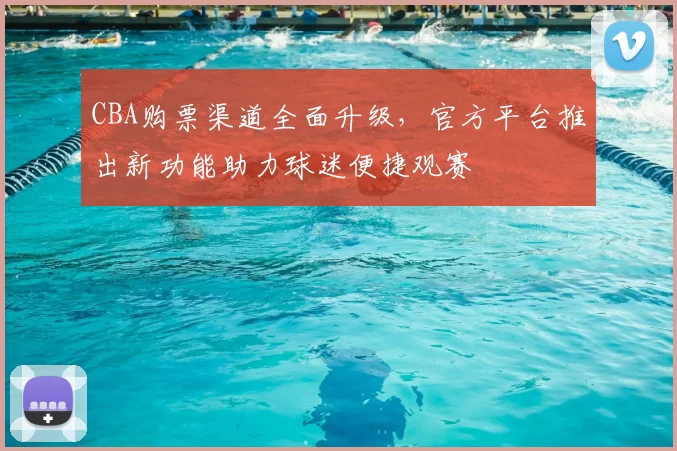 CBA购票渠道全面升级，官方平台推出新功能助力球迷便捷观赛