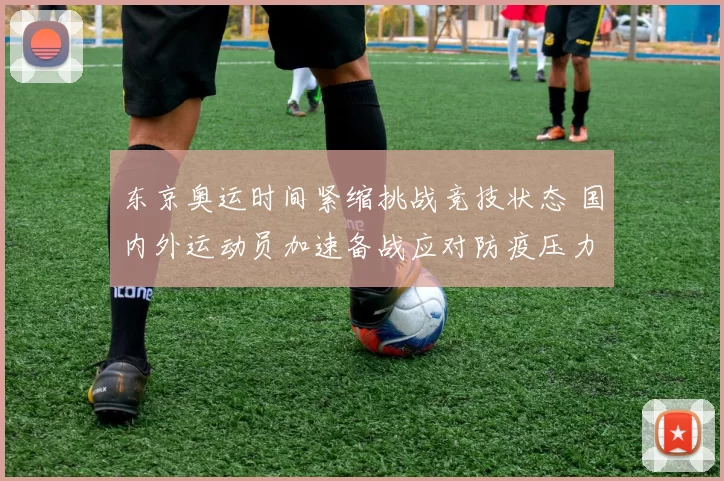 东京奥运时间紧缩挑战竞技状态 国内外运动员加速备战应对防疫压力