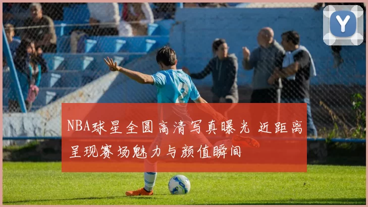 NBA球星全圆高清写真曝光 近距离呈现赛场魅力与颜值瞬间