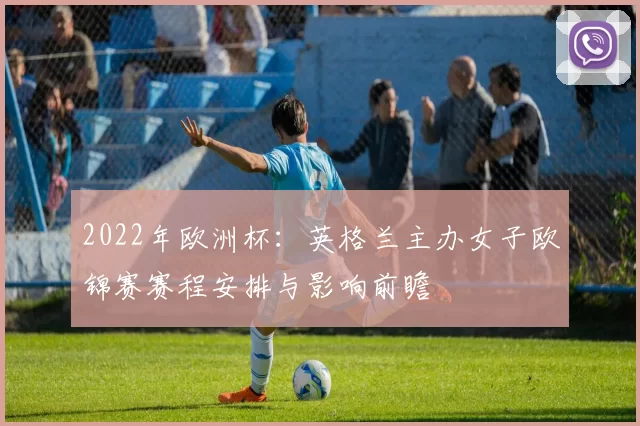 2022年欧洲杯：英格兰主办女子欧锦赛赛程安排与影响前瞻