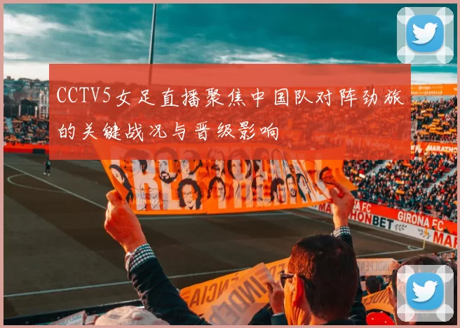CCTV5女足直播聚焦中国队对阵劲旅的关键战况与晋级影响