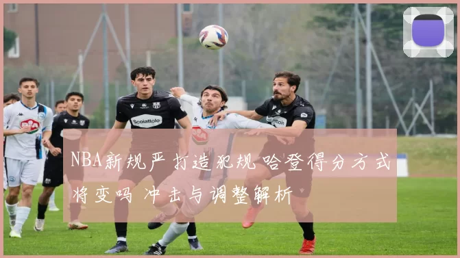 NBA新规严打造犯规 哈登得分方式将变吗 冲击与调整解析