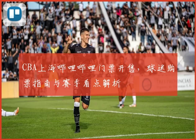 CBA上海哔哩哔哩门票开售，球迷购票指南与赛季看点解析