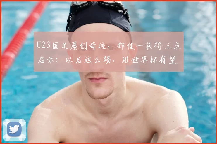 U23国足屡创奇迹,邵佳一获得三点启示:以后这么踢,进世界杯有望