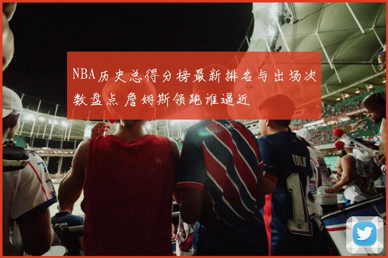 NBA历史总得分榜最新排名与出场次数盘点 詹姆斯领跑谁逼近