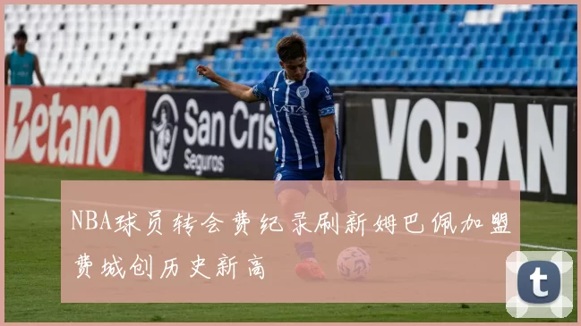 NBA球员转会费纪录刷新姆巴佩加盟费城创历史新高
