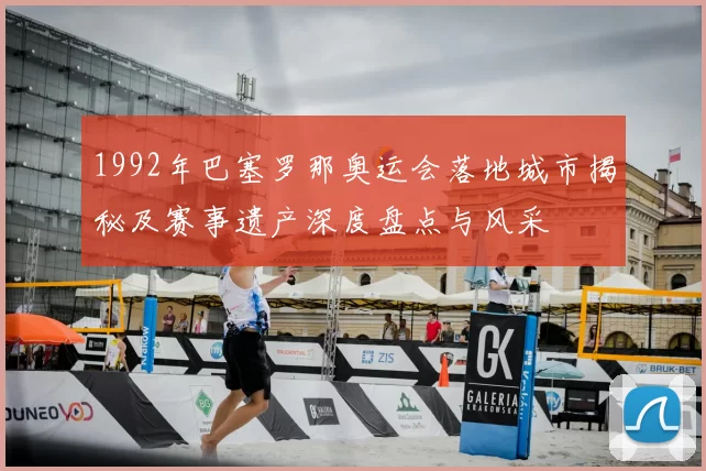 1992年巴塞罗那奥运会落地城市揭秘及赛事遗产深度盘点与风采