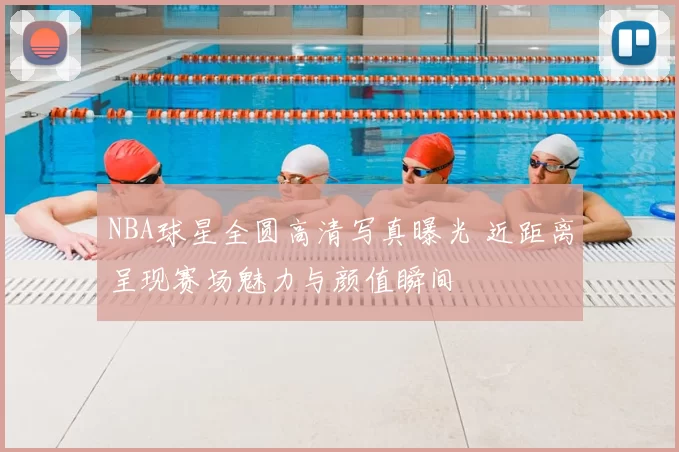 NBA球星全圆高清写真曝光 近距离呈现赛场魅力与颜值瞬间