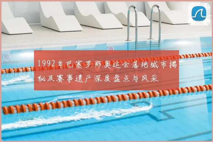 1992年巴塞罗那奥运会落地城市揭秘及赛事遗产深度盘点与风采